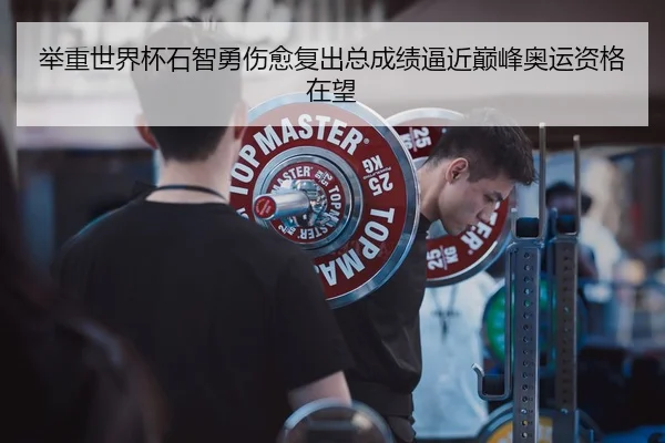 举重世界杯石智勇伤愈复出总成绩逼近巅峰奥运资格在望