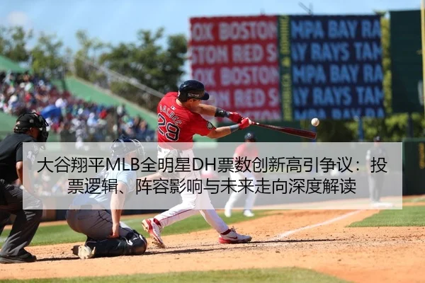 大谷翔平MLB全明星DH票数创新高引争议：投票逻辑、阵容影响与未来走向深度解读