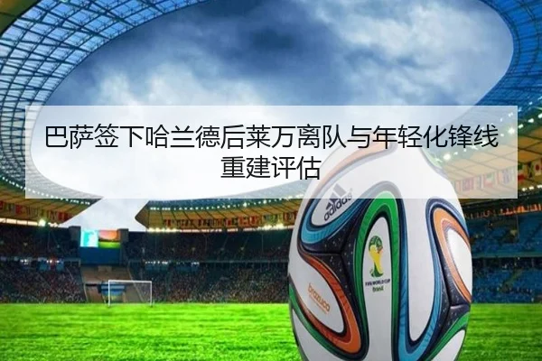巴萨签下哈兰德后莱万离队与年轻化锋线重建评估