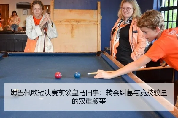 姆巴佩欧冠决赛前谈皇马旧事：转会纠葛与竞技较量的双重叙事